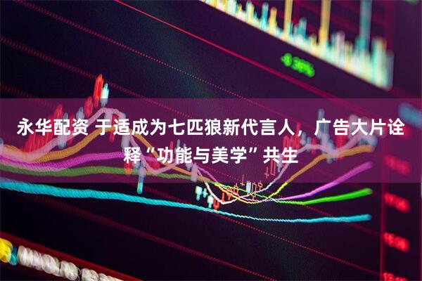 永华配资 于适成为七匹狼新代言人，广告大片诠释“功能与美学”共生