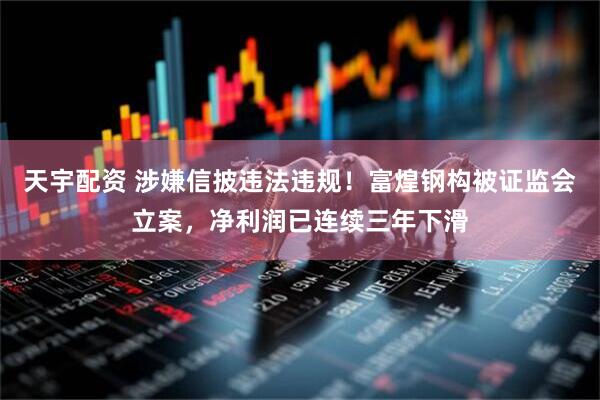 天宇配资 涉嫌信披违法违规！富煌钢构被证监会立案，净利润已连续三年下滑