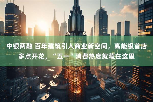 中银两融 百年建筑引入商业新空间，高能级首店多点开花，“五一”消费热度就藏在这里