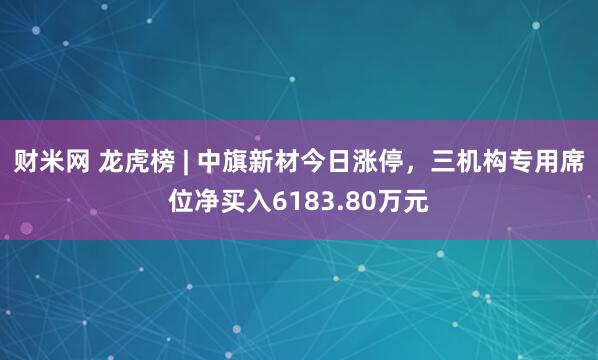 财米网 龙虎榜 | 中旗新材今日涨停，三机构专用席位净买入6183.80万元