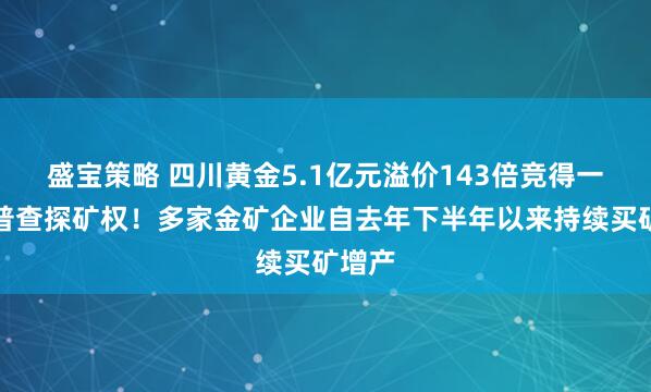 盛宝策略 四川黄金5.1亿元溢价143倍竞得一金矿普查探矿权！多家金矿企业自去年下半年以来持续买矿增产