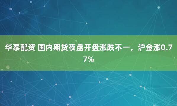 华泰配资 国内期货夜盘开盘涨跌不一，沪金涨0.77%