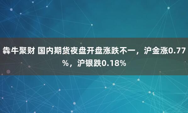 犇牛聚财 国内期货夜盘开盘涨跌不一，沪金涨0.77%，沪银跌0.18%