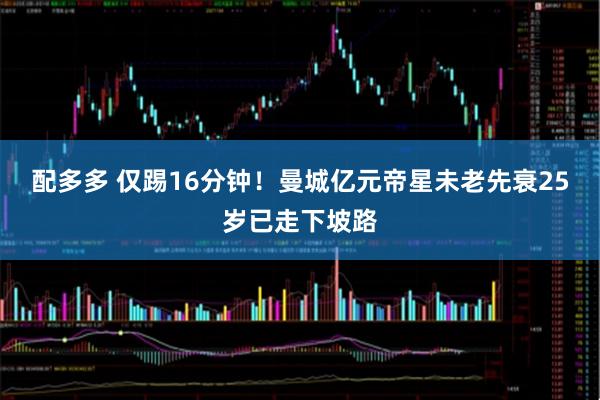 配多多 仅踢16分钟！曼城亿元帝星未老先衰25岁已走下坡路