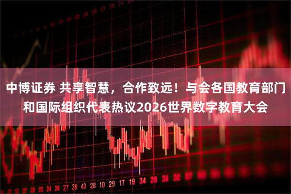 中博证券 共享智慧，合作致远！与会各国教育部门和国际组织代表热议2026世界数字教育大会