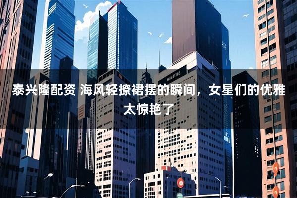 泰兴隆配资 海风轻撩裙摆的瞬间，女星们的优雅太惊艳了