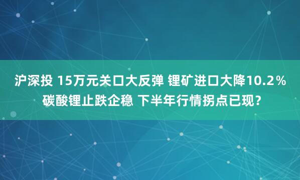 沪深投 15万元关口大反弹 锂矿进口大降10.2％ 碳酸锂止跌企稳 下半年行情拐点已现？